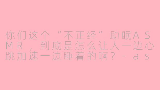 你们这个“不正经”助眠ASMR，到底是怎么让人一边心跳加速一边睡着的啊？-asmr女性向不正经助眠