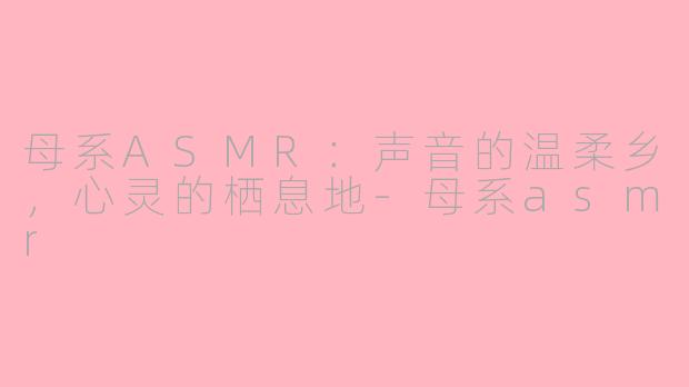 母系ASMR:声音的温柔乡,心灵的栖息地-母系asmr
