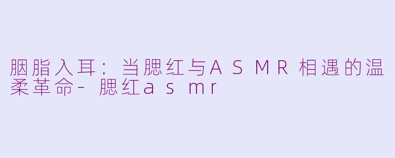 胭脂入耳:当腮红与ASMR相遇的温柔革命-腮红asmr