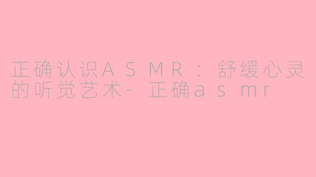 正确认识ASMR:舒缓心灵的听觉艺术-正确asmr