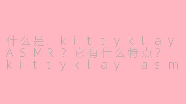 什么是.kittyklayASMR?它有什么特点?-kittyklay asmr