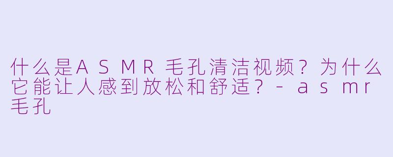 什么是ASMR毛孔清洁视频?为什么它能让人感到放松和舒适?-asmr毛孔