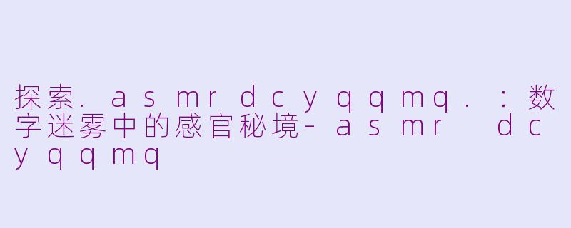 探索.asmrdcyqqmq.：数字迷雾中的感官秘境-asmr dcyqqmq