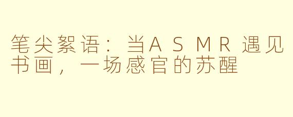 笔尖絮语：当ASMR遇见书画，一场感官的苏醒