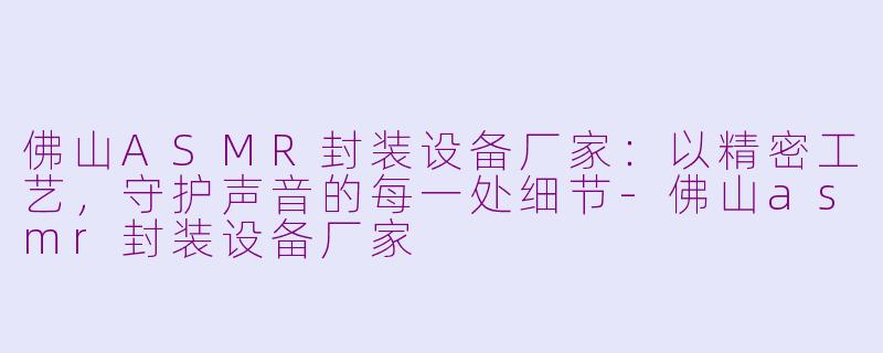 佛山ASMR封装设备厂家:以精密工艺,守护声音的每一处细节-佛山asmr封装设备厂家