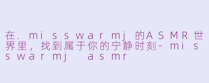 在.misswarmj的ASMR世界里，找到属于你的宁静时刻-misswarmj asmr