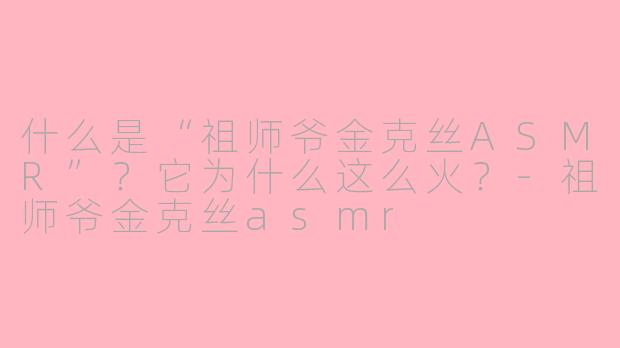 什么是“祖师爷金克丝ASMR”？它为什么这么火？-祖师爷金克丝asmr