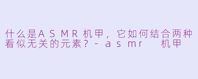 什么是ASMR机甲，它如何结合两种看似无关的元素？-asmr 机甲