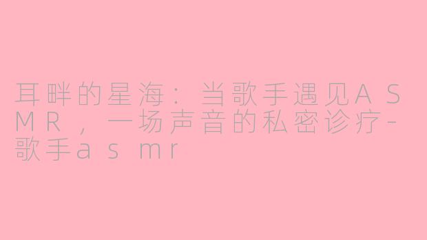 耳畔的星海：当歌手遇见ASMR，一场声音的私密诊疗-歌手asmr