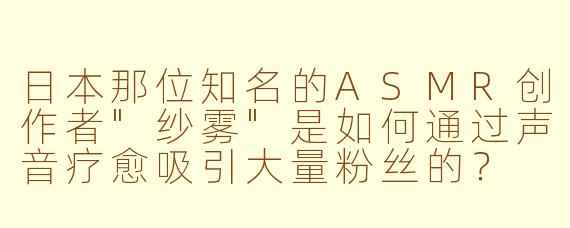 日本那位知名的ASMR创作者"纱雾"是如何通过声音疗愈吸引大量粉丝的？