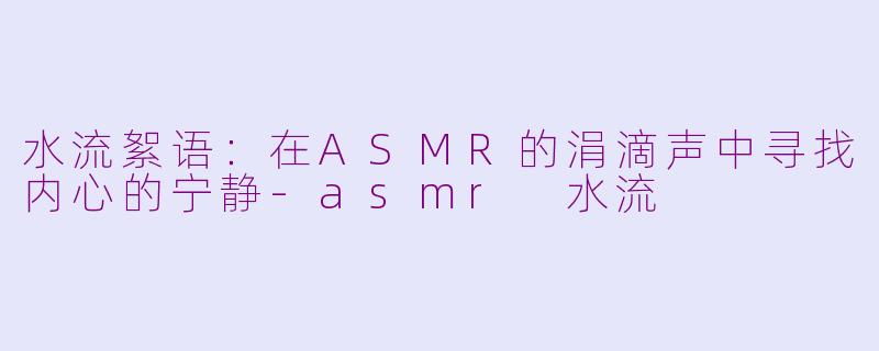 水流絮语：在ASMR的涓滴声中寻找内心的宁静
