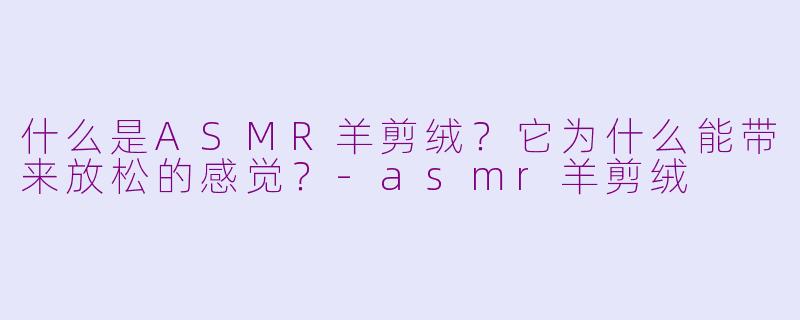 什么是ASMR羊剪绒？它为什么能带来放松的感觉？-asmr羊剪绒