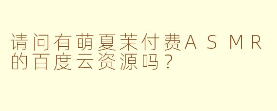 请问有萌夏茉付费ASMR的百度云资源吗？
