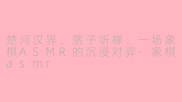 楚河汉界,落子听禅:一场象棋ASMR的沉浸对弈-象棋asmr