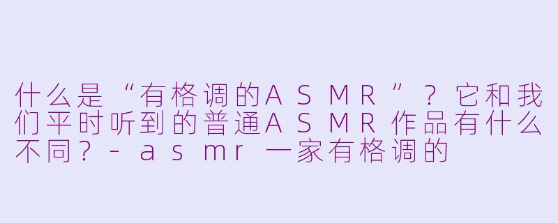 什么是“有格调的ASMR”？它和我们平时听到的普通ASMR作品有什么不同？-asmr一家有格调的