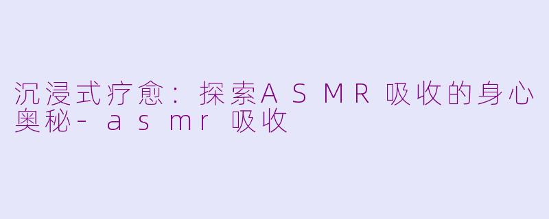 沉浸式疗愈：探索ASMR吸收的身心奥秘-asmr吸收
