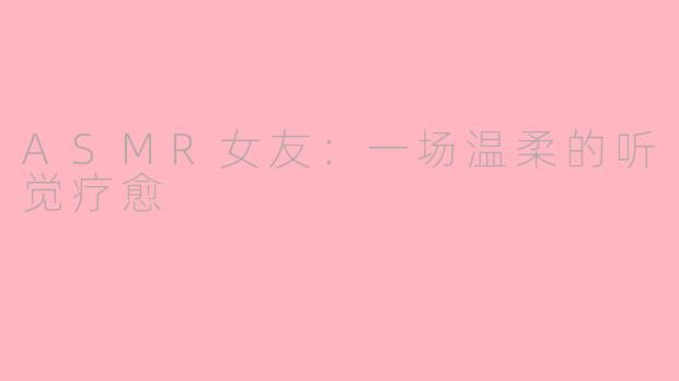 ASMR女友:一场温柔的听觉疗愈