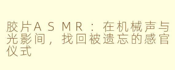 胶片ASMR：在机械声与光影间，找回被遗忘的感官仪式