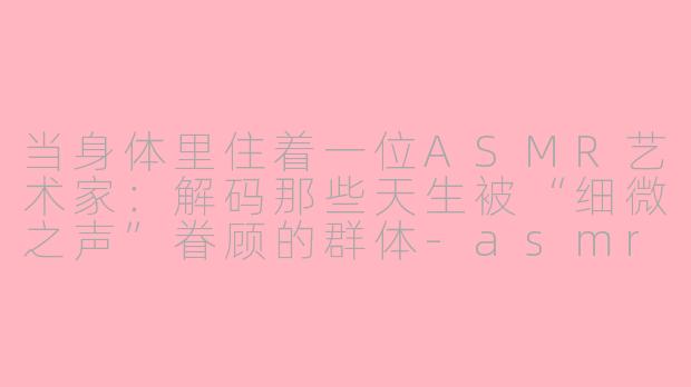 当身体里住着一位ASMR艺术家：解码那些天生被“细微之声”眷顾的群体-asmr体质