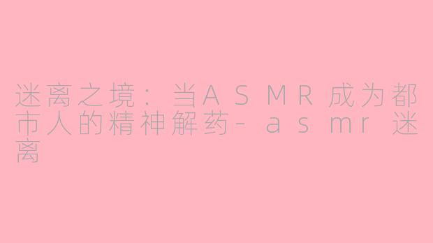迷离之境:当ASMR成为都市人的精神解药-asmr迷离