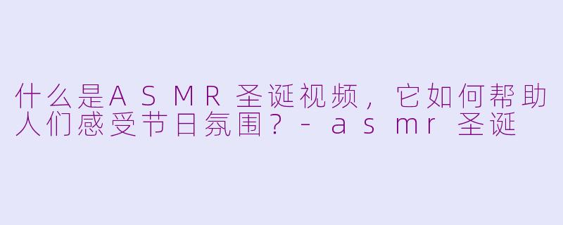 什么是ASMR圣诞视频,它如何帮助人们感受节日氛围?-asmr圣诞