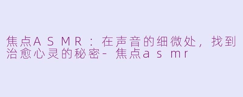 焦点ASMR:在声音的细微处,找到治愈心灵的秘密-焦点asmr