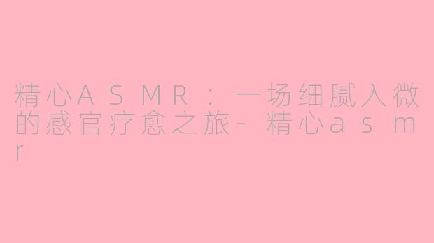 精心ASMR:一场细腻入微的感官疗愈之旅-精心asmr