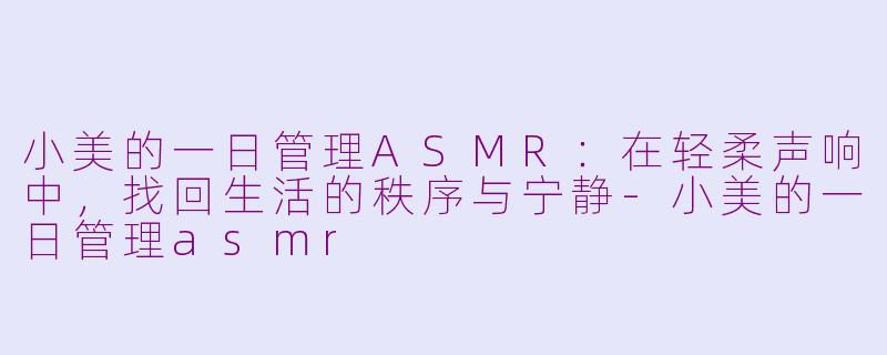 小美的一日管理ASMR：在轻柔声响中，找回生活的秩序与宁静-小美的一日管理asmr