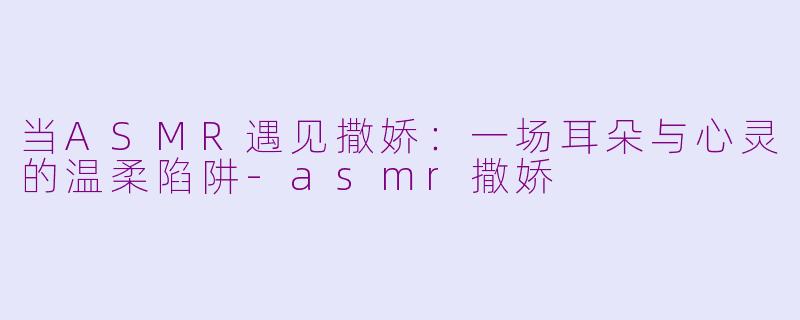 当ASMR遇见撒娇:一场耳朵与心灵的温柔陷阱-asmr撒娇