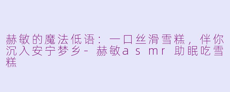 赫敏的魔法低语:一口丝滑雪糕,伴你沉入安宁梦乡-赫敏asmr助眠吃雪糕