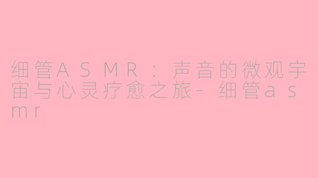 细管ASMR:声音的微观宇宙与心灵疗愈之旅-细管asmr
