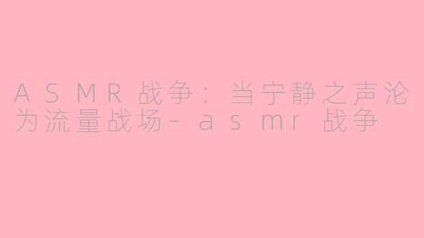ASMR战争：当宁静之声沦为流量战场-asmr战争