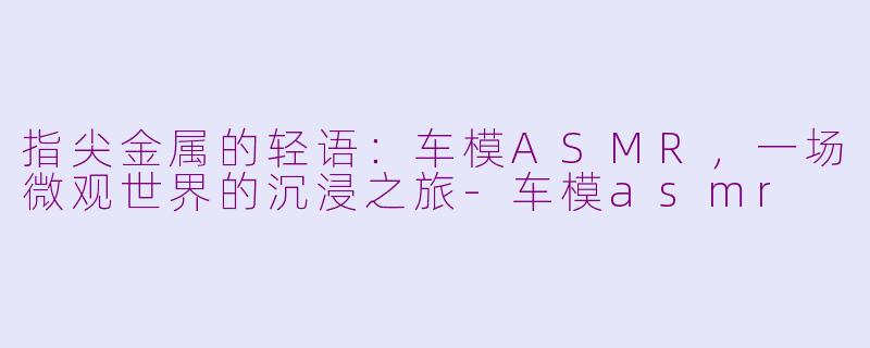 指尖金属的轻语:车模ASMR,一场微观世界的沉浸之旅-车模asmr