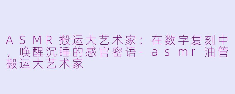 ASMR搬运大艺术家：在数字复刻中，唤醒沉睡的感官密语-asmr油管搬运大艺术家