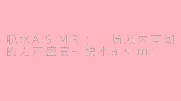 脱水ASMR：一场颅内高潮的无声盛宴-脱水asmr