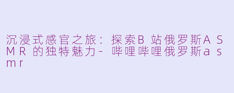 沉浸式感官之旅：探索B站俄罗斯ASMR的独特魅力-哔哩哔哩俄罗斯asmr