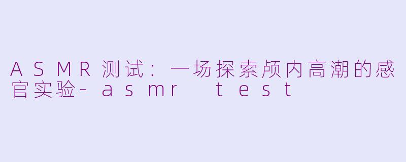 ASMR测试：一场探索颅内高潮的感官实验-asmr test