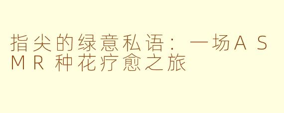 指尖的绿意私语：一场ASMR种花疗愈之旅