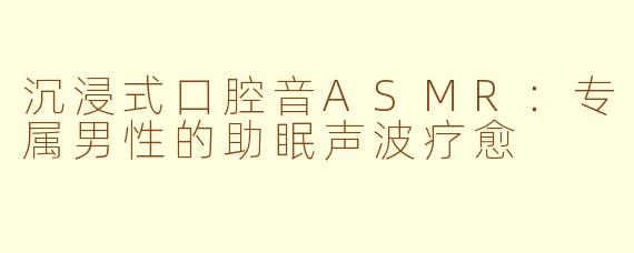 沉浸式口腔音ASMR:专属男性的助眠声波疗愈