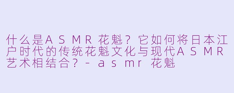 什么是ASMR花魁?它如何将日本江户时代的传统花魁文化与现代ASMR艺术相结合?-asmr花魁