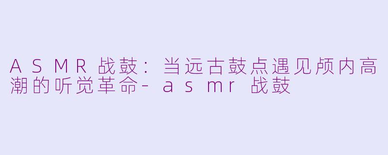 ASMR战鼓：当远古鼓点遇见颅内高潮的听觉革命