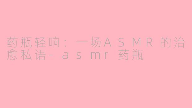 药瓶轻响:一场ASMR的治愈私语-asmr药瓶