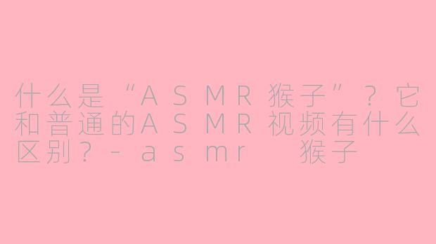 什么是“ASMR猴子”？它和普通的ASMR视频有什么区别？-asmr 猴子