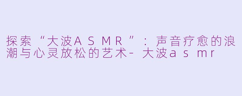 探索“大波ASMR”:声音疗愈的浪潮与心灵放松的艺术-大波asmr