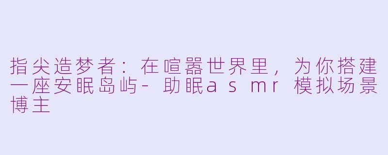 指尖造梦者:在喧嚣世界里,为你搭建一座安眠岛屿-助眠asmr模拟场景博主