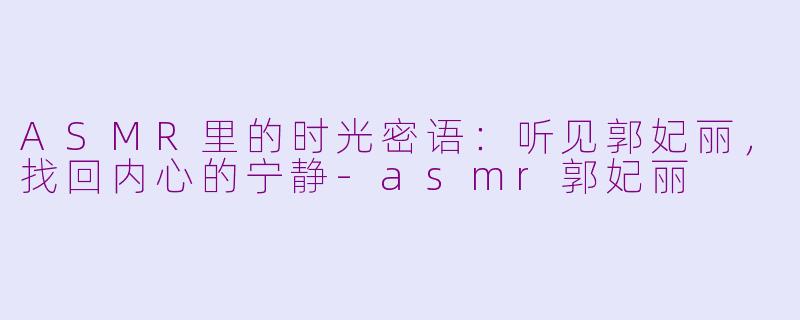 ASMR里的时光密语:听见郭妃丽,找回内心的宁静-asmr郭妃丽