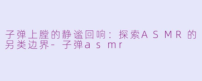 子弹上膛的静谧回响:探索ASMR的另类边界-子弹asmr