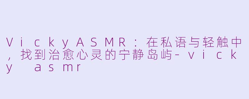 VickyASMR：在私语与轻触中，找到治愈心灵的宁静岛屿-vicky asmr
