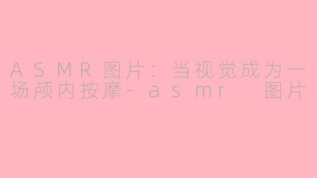 ASMR图片：当视觉成为一场颅内按摩-asmr 图片