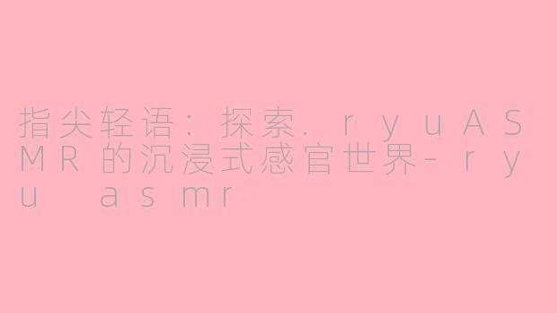 指尖轻语：探索.ryuASMR的沉浸式感官世界-ryu asmr
